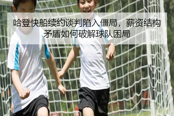 哈登快船续约谈判陷入僵局，薪资结构矛盾如何破解球队困局