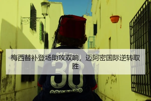 梅西替补登场助攻双响，迈阿密国际逆转取胜