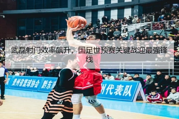 武磊射门效率飙升，国足世预赛关键战迎最强锋线