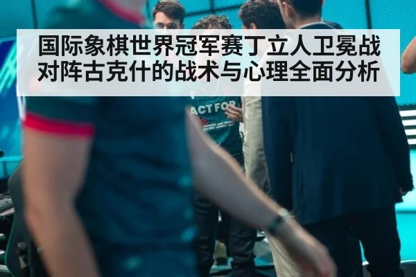 国际象棋世界冠军赛丁立人卫冕战对阵古克什的战术与心理全面分析